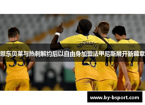 恩东贝莱与热刺解约后以自由身加盟法甲尼斯展开新篇章