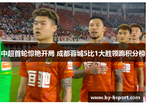 中超首轮惊艳开局 成都蓉城5比1大胜领跑积分榜