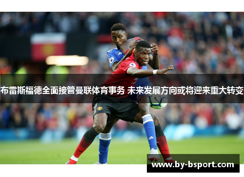布雷斯福德全面接管曼联体育事务 未来发展方向或将迎来重大转变