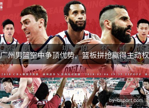 广州男篮空中争顶优势，篮板拼抢赢得主动权